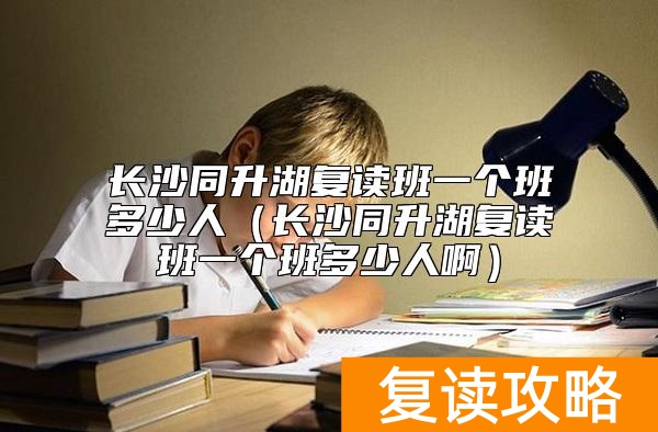 长沙同升湖复读班一个班多少人（长沙同升湖复读班一个班多少人啊）