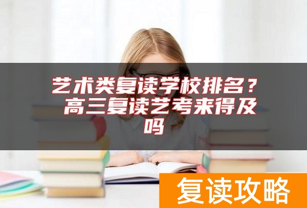 艺术类复读学校排名？ 高三复读艺考来得及吗